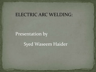 ELECTRIC ARC WELDING:

Presentation by
Syed Waseem Haider

 