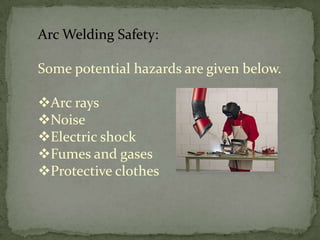 Arc Welding Safety:
Some potential hazards are given below.
Arc rays
Noise
Electric shock
Fumes and gases
Protective clothes

 