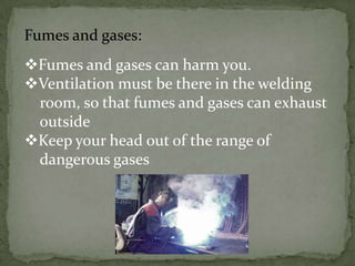 Fumes and gases:
Fumes and gases can harm you.
Ventilation must be there in the welding
room, so that fumes and gases can exhaust
outside
Keep your head out of the range of
dangerous gases

 