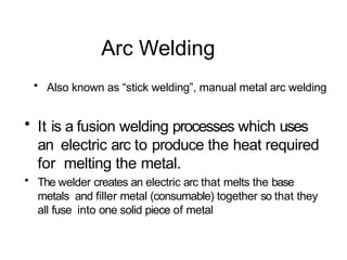 Arc Welding
• Also known as “stick welding”, manual metal arc welding
• It is a fusion welding processes which uses
an electric arc to produce the heat required
for melting the metal.
• The welder creates an electric arc that melts the base
metals and filler metal (consumable) together so that they
all fuse into one solid piece of metal
 