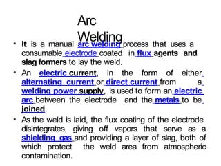 Arc
Welding
• It is a manual arc welding process that uses a
consumable electrode coated in flux agents and
slag formers to lay the weld.
• An electric current, in the form of either
alternating current or direct current from a
welding power supply, is used to form an electric
arc between the electrode and the metals to be
joined.
• As the weld is laid, the flux coating of the electrode
disintegrates, giving off vapors that serve as a
shielding gas and providing a layer of slag, both of
which protect the weld area from atmospheric
contamination.
 