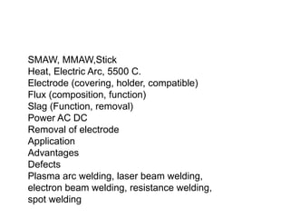 SMAW, MMAW,Stick
Heat, Electric Arc, 5500 C.
Electrode (covering, holder, compatible)
Flux (composition, function)
Slag (Function, removal)
Power AC DC
Removal of electrode
Application
Advantages
Defects
Plasma arc welding, laser beam welding,
electron beam welding, resistance welding,
spot welding
 