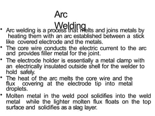 Arc
Welding
• Arc welding is a process that melts and joins metals by
heating them with an arc established between a stick
like covered electrode and the metals.
• The core wire conducts the electric current to the arc
and provides filler metal for the joint.
• The electrode holder is essentially a metal clamp with
an electrically insulated outside shell for the welder to
hold safely.
• The heat of the arc melts the core wire and the
flux covering at the electrode tip into metal
droplets.
• Molten metal in the weld pool solidifies into the weld
metal while the lighter molten flux floats on the top
surface and solidifies as a slag layer.
 