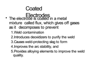 Coated
Electrodes
• The electrode is coated in a metal
mixture called flux, which gives off gases
as it decomposes to prevent
1.Weld contamination
2.Introduces deoxidizers to purify the weld
3.Causes weld-protecting slag to form
4.Improves the arc stability, and
5.Provides alloying elements to improve the weld
quality.
 