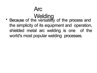 Arc
Welding
• Because of the versatility of the process and
the simplicity of its equipment and operation,
shielded metal arc welding is one of the
world's most popular welding processes.
 