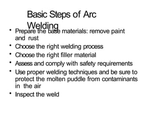 Basic Steps of Arc
Welding
• Prepare the base materials: remove paint
and rust
• Choose the right welding process
• Choose the right filler material
• Assess and comply with safety requirements
• Use proper welding techniques and be sure to
protect the molten puddle from contaminants
in the air
• Inspect the weld
 