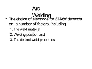 Arc
Welding
• The choice of electrode for SMAW depends
on a number of factors, including
1. The weld material
2. Welding position and
3. The desired weld properties.
 