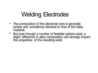 Welding Electrodes
• The composition of the electrode core is generally
similar and sometimes identical to that of the base
material.
• But even though a number of feasible options exist, a
slight difference in alloy composition can strongly impact
the properties of the resulting weld.
 