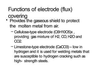 Functions of electrode (flux)
covering
• Provides the gaseous shield to protect
the molten metal from air.
– Cellulose-type electrode (C6H10O5)x ,
providing gas mixture of H2, CO, H2O and
CO2.
– Limestone-type electrode (CaCO3) – low in
hydrogen and it is used for welding metals that
are susceptible to hydrogen cracking such as
high- strength steels.
 