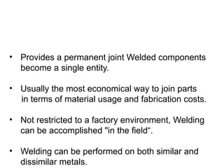 • Provides a permanent joint Welded components
become a single entity.
• Usually the most economical way to join parts
in terms of material usage and fabrication costs.
• Not restricted to a factory environment, Welding
can be accomplished "in the field“.
• Welding can be performed on both similar and
dissimilar metals.
 