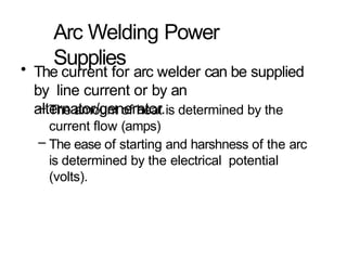 Arc Welding Power
Supplies
• The current for arc welder can be supplied
by line current or by an
alternator/generator.
– The amount of heat is determined by the
current flow (amps)
– The ease of starting and harshness of the arc
is determined by the electrical potential
(volts).
 