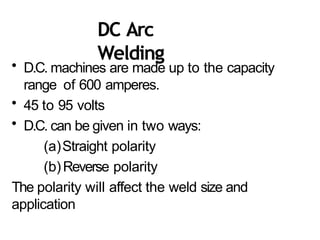 DC Arc
Welding
• D.C. machines are made up to the capacity
range of 600 amperes.
• 45 to 95 volts
• D.C. can be given in two ways:
(a)Straight polarity
(b)Reverse polarity
The polarity will affect the weld size and
application
 