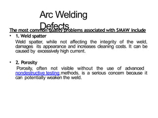 Arc Welding
Defects
The most common quality problems associated with SMAW include
• 1. Weld spatter
Weld spatter, while not affecting the integrity of the weld,
damages its appearance and increases cleaning costs. It can be
caused by excessively high current.
• 2. Porosity
Porosity, often not visible without the use of advanced
nondestructive testing methods, is a serious concern because it
can potentially weaken the weld.
 