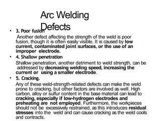 Arc Welding
Defects
• 3. Poor fusion
Another defect affecting the strength of the weld is poor
fusion, though it is often easily visible. It is caused by low
current, contaminated joint surfaces, or the use of an
improper electrode.
• 4. Shallow penetration
Shallow penetration, another detriment to weld strength, can be
addressed by decreasing welding speed, increasing the
current or using a smaller electrode.
• 5. Cracking.
Any of these weld-strength-related defects can make the weld
prone to cracking, but other factors are involved as well. High
carbon, alloy or sulfur content in the base material can lead to
cracking, especially if low-hydrogen electrodes and
preheating are not employed. Furthermore, the workpieces
should not be excessively restrained, as this introduces residual
stresses into the weld and can cause cracking as the weld cools
and contracts.
 