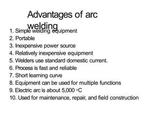 Advantages of arc
welding
1. Simple welding equipment
2. Portable
3. Inexpensive power source
4. Relatively inexpensive equipment
5. Welders use standard domestic current.
6. Process is fast and reliable
7. Short learning curve
8. Equipment can be used for multiple functions
9. Electric arc is about 5,000 oC
10. Used for maintenance, repair, and field construction
 