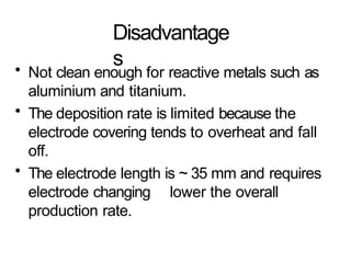 Disadvantage
s
• Not clean enough for reactive metals such as
aluminium and titanium.
• The deposition rate is limited because the
electrode covering tends to overheat and fall
off.
• The electrode length is ~ 35 mm and requires
electrode changing lower the overall
production rate.
 