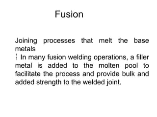 Fusion
Joining processes that melt the base
metals
 In many fusion welding operations, a filler
metal is added to the molten pool to
facilitate the process and provide bulk and
added strength to the welded joint.
 