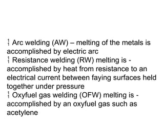  Arc welding (AW) – melting of the metals is
accomplished by electric arc
 Resistance welding (RW) melting is ‑
accomplished by heat from resistance to an
electrical current between faying surfaces held
together under pressure
 Oxyfuel gas welding (OFW) melting is ‑
accomplished by an oxyfuel gas such as
acetylene
 