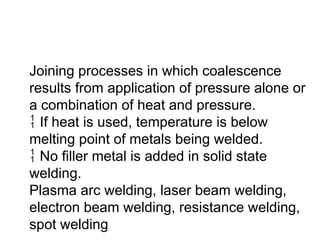Joining processes in which coalescence
results from application of pressure alone or
a combination of heat and pressure.
 If heat is used, temperature is below
melting point of metals being welded.
 No filler metal is added in solid state
welding.
Plasma arc welding, laser beam welding,
electron beam welding, resistance welding,
spot welding
 