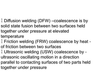  Diffusion welding (DFW) –coalescence is by
solid state fusion between two surfaces held
together under pressure at elevated
temperature
 Friction welding (FRW) coalescence by heat ‑
of friction between two surfaces
 Ultrasonic welding (USW) coalescence by ‑
ultrasonic oscillating motion in a direction
parallel to contacting surfaces of two parts held
together under pressure
 