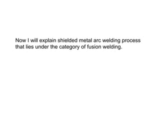Now I will explain shielded metal arc welding process
that lies under the category of fusion welding.
 