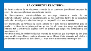 1.2. CORRIENTE ELÉCTRICA:
Es desplazamiento de los electrones a través de un conductor (metálico)(filamentos de
cobre) de un potencial mayor a un potencial menor.
Se llama corriente eléctrica al flujo de una carga eléctrica a través de un
material conductor, debido al desplazamiento de los electrones dentro de su estructura
molecular, lo cual genera al mismo tiempo un campo eléctrico a su alrededor.
Este movimiento de partículas se inicia siempre en el polo positivo del material, pero se
produce en dirección negativo-positivo, ya que los electrones (de carga negativa) son
atraídos por la positividad, dejando libre un espacio que ocupa otro detrás suyo y así
sucesivamente.
Para transmitirse, la corriente eléctrica requiere de materiales que dispongan de una gran
cuota de electrones libres, es decir, ubicados en su última órbita alrededor del núcleo y
por lo tanto susceptibles de movilizarse, al estar menos fuertemente atraídos por éste.
 