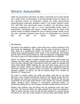 Electric Automobile
Unlike the gas-powered automobile, the electric automobile did not easily develop
into a viable means of transportation. In the early twentieth century, the electric car
was vigorously pursued by researchers; however the easily mass-produced
gasoline-powered automobile squelched interest in the project. Research waned
from 1920-1960 until environmental issues of pollution and diminishing natural
resources reawakened the need of a more environmentally friendly means of
transportation. Technologies that support a reliable battery and the weight of the
needed number of batteries elevated the price of making an electric vehicle. On the
plus side, automotive electronics have become so sophisticated and small that
they are ideal for electric vehicle applications.
Raw Materials
The electric car's skeleton is called a space frame and is made of aluminum to be
both strong and lightweight. The wheels are also made of aluminum instead of
steel, again as a weight-saving method. The aluminum parts are poured at a
foundry using specially designed molds unique to the manufacturer. Seat frames
and the heart of the steering wheel are made of magnesium, a lightweight metal.
The body is made of an impact-resistant composite plastic that is recyclable.
Electric car batteries consist of plastic housings that contains metal anodes and
cathodes and fluid called electrolyte. Currently, lead-acid batteries are still used
most commonly, although other combinations of fluid and metals are available with
nickel metal hydride (NiMH) batteries the next most likely power source on the
electric car horizon. Electric car batteries hold their fluid in absorbent pads that
won't leak if ruptured or punctured during an accident. The batteries are made by
specialty suppliers. An electric car like the General Motors EV1 contains 26
batteries in a T-shaped unit.
The motor or traction system has metal and plastic parts that do not need
lubricants. It also includes sophisticated electronics that regulate energy flow from
the batteries and control its conversion to driving power. Electronics are also key
components for the control panel housed in the console; the on-board computer
system operates doors, windows, a tire-pressure monitoring system, air
conditioning, starting the car, the CD player, and other facilities common to all cars.
Plastics, foam padding, vinyl, and fabrics form the dashboard cover, door liners,
and seats. The tires are rubber, but, unlike standard tires, these are designed to
inflate to higher pressures so the car rolls with less resistance to conserve energy.
The electric car tires also contain sealant to seal any leaks automatically, also for
 