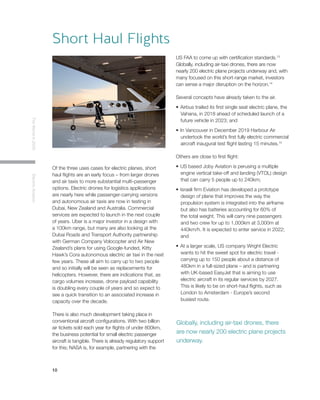 10
TheWorldin2030ElectricAviation
Of the three uses cases for electric planes, short
haul flights are an early focus – from larger drones
and air taxis to more substantial multi-passenger
options. Electric drones for logistics applications
are nearly here while passenger-carrying versions
and autonomous air taxis are now in testing in
Dubai, New Zealand and Australia. Commercial
services are expected to launch in the next couple
of years. Uber is a major investor in a design with
a 100km range, but many are also looking at the
Dubai Roads and Transport Authority partnership
with German Company Volocopter and Air New
Zealand’s plans for using Google-funded, Kitty
Hawk’s Cora autonomous electric air taxi in the next
few years. These all aim to carry up to two people
and so initially will be seen as replacements for
helicopters. However, there are indications that, as
cargo volumes increase, drone payload capability
is doubling every couple of years and so expect to
see a quick transition to an associated increase in
capacity over the decade.
There is also much development taking place in
conventional aircraft configurations. With two billion
air tickets sold each year for flights of under 800km,
the business potential for small electric passenger
aircraft is tangible. There is already regulatory support
for this; NASA is, for example, partnering with the
US FAA to come up with certification standards.13
Globally, including air-taxi drones, there are now
nearly 200 electric plane projects underway and, with
many focused on this short-range market, investors
can sense a major disruption on the horizon.14
Several concepts have already taken to the air.
•	Airbus trailed its first single seat electric plane, the
Vahana, in 2018 ahead of scheduled launch of a
future vehicle in 2023; and
•	In Vancouver in December 2019 Harbour Air
undertook the world’s first fully electric commercial
aircraft inaugural test flight lasting 15 minutes.15
Others are close to first flight:
•	US based Joby Aviation is perusing a multiple
engine vertical take-off and landing (VTOL) design
that can carry 5 people up to 240km;
•	Israeli firm Eviation has developed a prototype
design of plane that improves the way the
propulsion system is integrated into the airframe
but also has batteries accounting for 60% of
the total weight. This will carry nine passengers
and two crew for up to 1,000km at 3,000m at
440km/h. It is expected to enter service in 2022;
and
•	At a larger scale, US company Wright Electric
wants to hit the sweet spot for electric travel -
carrying up to 150 people about a distance of
480km in a full-sized plane – and is partnering
with UK-based EasyJet that is aiming to use
electric aircraft in its regular services by 2027.
This is likely to be on short-haul flights, such as
London to Amsterdam - Europe’s second
busiest route.
Short Haul Flights
Globally, including air-taxi drones, there
are now nearly 200 electric plane projects
underway.
 