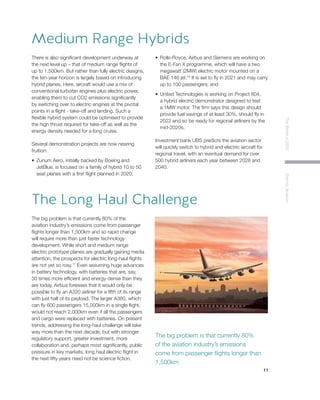 11
TheWorldin2030ElectricAviation
There is also significant development underway at
the next level up – that of medium range flights of
up to 1,500km. But rather than fully electric designs,
the ten-year horizon is largely based on introducing
hybrid planes. Here, aircraft would use a mix of
conventional turbofan engines plus electric power,
enabling them to cut CO2 emissions significantly
by switching over to electric engines at the pivotal
points in a flight - take-off and landing. Such a
flexible hybrid system could be optimised to provide
the high thrust required for take-off as well as the
energy density needed for a long cruise.
Several demonstration projects are now nearing
fruition:
•	 Zunum Aero, initially backed by Boeing and
JetBlue, is focused on a family of hybrid 10 to 50
seat planes with a first flight planned in 2020;
•	 Rolls-Royce, Airbus and Siemens are working on
the E-Fan X programme, which will have a two
megawatt (2MW) electric motor mounted on a
BAE 146 jet.16
It is set to fly in 2021 and may carry
up to 100 passengers; and
•	 United Technologies is working on Project 804,
a hybrid electric demonstrator designed to test
a 1MW motor. The firm says this design should
provide fuel savings of at least 30%, should fly in
2022 and so be ready for regional airliners by the
mid-2020s.
Investment bank UBS predicts the aviation sector
will quickly switch to hybrid and electric aircraft for
regional travel, with an eventual demand for over
500 hybrid airliners each year between 2028 and
2040.
Medium Range Hybrids
The big problem is that currently 80% of the
aviation industry’s emissions come from passenger
flights longer than 1,500km and so rapid change
will require more than just faster technology
development. While short and medium range
electric prototype planes are gradually gaining media
attention, the prospects for electric long-haul flights
are not yet so rosy.17
Even assuming huge advances
in battery technology, with batteries that are, say,
30 times more efficient and energy-dense than they
are today, Airbus foresees that it would only be
possible to fly an A320 airliner for a fifth of its range
with just half of its payload. The larger A380, which
can fly 600 passengers 15,000km in a single flight,
would not reach 2,000km even if all the passengers
and cargo were replaced with batteries. On present
trends, addressing the long-haul challenge will take
way more than the next decade, but with stronger
regulatory support, greater investment, more
collaboration and, perhaps most significantly, public
pressure in key markets, long haul electric flight in
the next fifty years need not be science fiction.
 
The Long Haul Challenge
The big problem is that currently 80%
of the aviation industry’s emissions
come from passenger flights longer than
1,500km
 