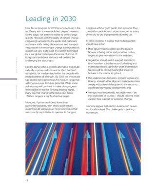 12
TheWorldin2030ElectricAviation
Leading in 2030
How far we progress by 2030 is very much up in the
air. Clearly with some established players’ interests
centre stage, not everyone wants to drive change
quickly. However, with the reality of climate change
increasingly apparent to the public and politicians
and major shifts taking place across land transport,
the pressure for meaningful change towards electric
aviation will very likely build. In a sector dominated
by a few global companies the arrival of a host of
hungry and ambitious start-ups will certainly be
challenging the status-quo.
Electric planes offer a credible alternative that could
radically improve performance for short haul and,
as hybrids, for medium haul within the decade with
multiple airlines all joining in. By 2025 we should see
fully electric flying prototypes for medium range that
will open our eyes for future potential. While some
airlines may well continue to make slow progress
with biofuels in the mix for long distance flights,
many see that changing the status quo below
1500km range is a highly attractive target.
Moreover, if prices are indeed lower than
conventional planes, then clean, quiet electric
aviation could well open up more local routes that
are currently unprofitable to operate. In doing so,
in regions without good public train systems, they
could offer credible zero carbon transport for many
of the city-to-city trips presently done by car.
To drive progress, it is clear that multiple parties
should take action:
•	More governments need to join the likes of
Norway in being bolder and proactive on key
targets to give momentum to the ambition;
•	Regulators should switch support from short-
term transition subsidies around offsetting and
incentivise electric planes for short and medium
haul as well as driving meaningful shares of
biofuels in the mix for long-haul;
•	The airplane manufacturers, primarily Airbus and
Boeing, should further align and collaborate more
deeply with potential disrupters to the sector to
accelerate technology development; and
•	Perhaps most importantly, key customers – be
they corporate or tourists – should become more
vocal in their support for systemic change.
Everyone agrees that electric aviation can be win-
win for all involved. The challenge is in building
momentum.
 