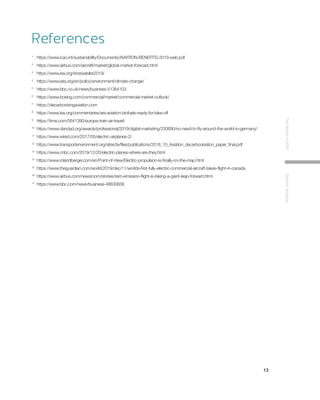 13
TheWorldin2030ElectricAviation
References
1 	
https://www.icao.int/sustainability/Documents/AVIATION-BENEFITS-2019-web.pdf
2 	
https://www.airbus.com/aircraft/market/global-market-forecast.html
3 	
https://www.iea.org/renewables2019/
4 	
https://www.iata.org/en/policy/environment/climate-change/
5 	
https://www.bbc.co.uk/news/business-51364103
6 	
https://www.boeing.com/commercial/market/commercial-market-outlook/
7 	
https://decarbonizingaviation.com
8 	
https://www.iea.org/commentaries/are-aviation-biofuels-ready-for-take-off
9 	
https://time.com/5641390/europe-train-air-travel/
10 	
https://www.dandad.org/awards/professional/2019/digital-marketing/230690/no-need-to-fly-around-the-world-in-germany/
11 	
https://www.wired.com/2017/05/electric-airplanes-2/
12 	
https://www.transportenvironment.org/sites/te/files/publications/2018_10_Aviation_decarbonisation_paper_final.pdf
13 	
https://www.cnbc.com/2019/12/20/electric-planes-where-are-they.html
14 	
https://www.rolandberger.com/en/Point-of-View/Electric-propulsion-is-finally-on-the-map.html
15 	
https://www.theguardian.com/world/2019/dec/11/worlds-first-fully-electric-commercial-aircraft-takes-flight-in-canada
16 	
https://www.airbus.com/newsroom/stories/zero-emission-flight-is-taking-a-giant-leap-forward.html
17 	
https://www.bbc.com/news/business-48630656
 