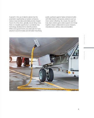 3
TheWorldin2030ElectricAviation
A growth in the use of electric planes has the
potential to significantly cut aviation emissions,
reduce noise and also potentially provide cheaper
travel. At a time when, globally, we are flying more,
there is a tangible opportunity to accelerate new
technology development to electrify aviation.
While some governments and cities plan for more
airports to accommodate and stimulate more flying,
public pushback against higher emissions builds
with little interest in temporary solutions such as
more carbon offsetting. As a result, the case for
truly clean aviation gains wider support and brings
together deeper collaborations across research,
manufacturers, airlines, cities and travellers.
 