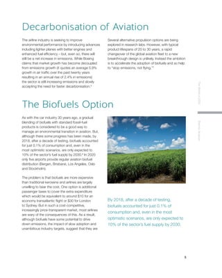 5
TheWorldin2030ElectricAviation
The airline industry is seeking to improve
environmental performance by introducing advances
including lighter planes with better engines and
enhanced fuel efficiency – but, even so, there will
still be a net increase in emissions. While Boeing
claims that market growth has become decoupled
from emissions growth (it quotes an average 5.9%
growth in air traffic over the past twenty years
resulting in an annual rise of 2.4% in emissions)
the sector is still increasing emissions and slowly
accepting the need for faster decarbonisation.6
Several alternative propulsion options are being
explored in research labs. However, with typical
product lifespans of 20 to 30 years, a rapid
changeover of the global aviation fleet to a new
breakthrough design is unlikely. Instead the ambition
is to accelerate the adoption of biofuels and so help
to “stop emissions, not flying.”7
Decarbonisation of Aviation
As with the car industry 30 years ago, a gradual
blending of biofuels with standard fossil-fuel
products is considered to be a good way to
manage an environmental transition in aviation. But,
although there some progress has been made, by
2018, after a decade of testing, biofuels accounted
for just 0.1% of consumption and, even in the
most optimistic scenarios, are only expected to
10% of the sector’s fuel supply by 2030.8
In 2020
only five airports provide regular aviation biofuel
distribution (Bergen, Brisbane, Los Angeles, Oslo
and Stockholm).
The problem is that biofuels are more expensive
than traditional kerosene and airlines are largely
unwilling to bear the cost. One option is additional
passenger taxes to cover the extra expenditure
which would be equivalent to around $10 for an
economy transatlantic flight or $30 for London
to Sydney. But in such a cost-competitive,
increasingly price-transparent market, most airlines
are wary of the consequences of this. As a result,
although biofuels have some potential to drive
down emissions, the impact of slow adoption and
unambitious industry targets, suggest that they are
not the real answer.
The Biofuels Option
By 2018, after a decade of testing,
biofuels accounted for just 0.1% of
consumption and, even in the most
optimistic scenarios, are only expected to
10% of the sector’s fuel supply by 2030.
 