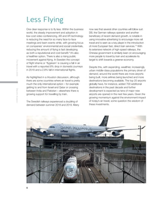 6
TheWorldin2030ElectricAviation
Less Flying
One clear response is to fly less. Within the business
world, the steady improvement and adoption in
low-cost video conferencing, AR and VR technology
is reducing the need for so many face-to-face
meetings and team events while, with growing focus
on companies’ environmental and social credentials,
reducing the amount of flying is fast developing
as both a reputational and cost benefit.9
It’s also
a healthier option. There is also a rising public
movement against flying. In Sweden the concept
of flight shame or ‘flygskam’ is causing a fall in air
travel with a reported 8% drop in domestic journeys
in 2018 and a 2.8% fall in international flights.
As highlighted in a Houston discussion, although
there are some countries where air travel is pretty
much the only international option – for example
getting to and from Israel and Qatar or crossing
between India and Pakistan – elsewhere there is
growing support for travelling by train.
The Swedish railways experienced a doubling of
demand between summer 2018 and 2019. Many
now see that several other countries will follow suit:
DB, the German railways operator and another
beneficiary of recent demand growth, is notable in
using innovative advertising to encourage more rail
travel and is seen as a key player in the introduction
of more European fast, direct train services.10
With
its extensive network of high-speed railways, the
Chinese government is similarly keen on encouraging
more people to travel by train and accelerate its
target to shift towards a greener economy.
Despite this, with expanding, wealthier, increasingly
urban middle-class populations the primary driver of
demand, around the world there are more airports
being built, more airlines being launched and more
destinations becoming available. The top 20 airports
globally have, for instance, added 700 additional
destinations in the past decade and further
development is expected as tens of major new
airports are opened in the next few years. Given the
growing momentum against the environment impact
of today’s air travel, some question the wisdom of
these investments.
 