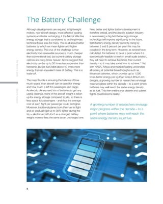 8
TheWorldin2030ElectricAviation
Although developments are required in lightweight
motors, new aircraft design, more effective cooling
systems and faster recharging, it the field of effective
energy storage that is considered to be the primary
technical focus area for many. This is all about better
batteries by which we mean lighter and higher
energy density. The crux of the challenge is that
electricity from renewable sources is much cheaper
than conventional fuel, but current battery storage
options are many times heavier: Some suggest that
electricity can be up to 50 times less expensive than
kerosene, but jet-fuel yields about 40 times more
energy than an equivalent mass of battery. This is a
trade-off.
The major hurdle is ensuring the balance of how
much space in an aircraft can be used for energy
and how much is left for passengers and cargo.
As electric planes need lots of batteries to get any
useful distance, more of the aircraft weight is taken
up for energy storage compared to jets, so there is
less space for passengers - and thus the average
cost of each flight per passenger could be higher.
Moreover, traditional planes burn their fuel in flight
and so gradually get up to 30% lighter during the
trip – electric aircraft don’t as a charged battery
weighs more or less the same as an uncharged one.
New, better and lighter battery development is
therefore critical, and the electric aviation industry
is now making a big bet that energy storage
technology will improve significantly in the future.
With battery energy density currently rising by
between 5 and 8 percent per year this may be
possible in the long term. However, as several have
calculated, for batteries to be at a point where it is
economically feasible to work in small-scale aviation,
they will need to achieve five times their current
density - so it may take some time to achieve.11
Yet,
with NASA, Airbus and multiple leading universities
all looking at potential breakthroughs such as
lithium air batteries, which promise up to 1,000
times better energy per kg than today’s lithium-ion
designs, a growing number of researchers envisage
major progress within the decade – to a point where
batteries may well reach the same energy density
as jet fuel. This then means that cleaner and quieter
flights could become reality.
The Battery Challenge
A growing number of researchers envisage
major progress within the decade – to a
point where batteries may well reach the
same energy density as jet fuel.
 