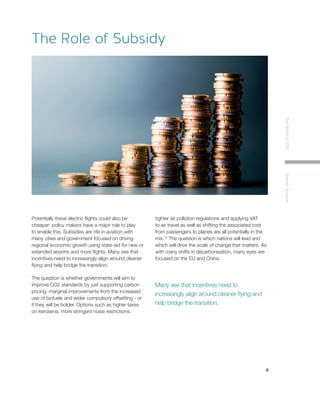 9
TheWorldin2030ElectricAviation
Potentially these electric flights could also be
cheaper: policy makers have a major role to play
to enable this. Subsidies are rife in aviation with
many cities and government focused on driving
regional economic growth using state-aid for new or
extended airports and more flights. Many see that
incentives need to increasingly align around cleaner
flying and help bridge the transition.
The question is whether governments will aim to
improve CO2 standards by just supporting carbon
pricing, marginal improvements from the increased
use of biofuels and wider compulsory offsetting - or
if they will be bolder. Options such as higher taxes
on kerosene, more stringent noise restrictions,
tighter air pollution regulations and applying VAT
to air travel as well as shifting the associated cost
from passengers to planes are all potentially in the
mix.12
The question is which nations will lead and
which will drive the scale of change that matters. As
with many shifts in decarbonisation, many eyes are
focused on the EU and China.
The Role of Subsidy
Many see that incentives need to
increasingly align around cleaner flying and
help bridge the transition.
 