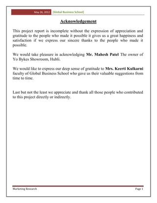 May 26, 2012   [Global Business School]


                                    Acknowledgement

This project report is incomplete without the expression of appreciation and
gratitude to the people who made it possible it gives us a great happiness and
satisfaction if we express our sincere thanks to the people who made it
possible.

We would take pleasure in acknowledging Mr. Mahesh Patel The owner of
Yo Bykes Showroom, Hubli.

We would like to express our deep sense of gratitude to Mrs. Keerti Kulkarni
faculty of Global Business School who gave us their valuable suggestions from
time to time.


Last but not the least we appreciate and thank all those people who contributed
to this project directly or indirectly.




Marketing Research                                                        Page 1
 