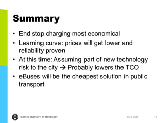 Summary
• End stop charging most economical
• Learning curve: prices will get lower and
reliability proven
• At this time: Assuming part of new technology
risk to the city  Probably lowers the TCO
• eBuses will be the cheapest solution in public
transport
20.3.2017 11
 