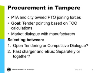 Procurement in Tampere
• PTA and city owned PTO joining forces
• Goal: Tender pointing based on TCO
calculations
• Market dialogue with manufacturers
Selecting between:
1. Open Tendering or Competitive Dialogue?
2. Fast charger and eBus: Separately or
together?
20.3.2017 8
 