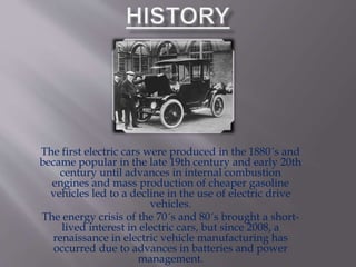 The first electric cars were produced in the 1880´s and
became popular in the late 19th century and early 20th
century until advances in internal combustion
engines and mass production of cheaper gasoline
vehicles led to a decline in the use of electric drive
vehicles.
The energy crisis of the 70´s and 80´s brought a short-
lived interest in electric cars, but since 2008, a
renaissance in electric vehicle manufacturing has
occurred due to advances in batteries and power
management.
 