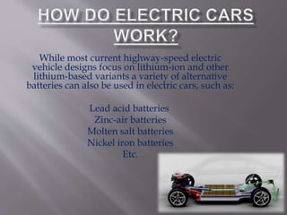 While most current highway-speed electric
vehicle designs focus on lithium-ion and other
lithium-based variants a variety of alternative
batteries can also be used in electric cars, such as:
Lead acid batteries
Zinc-air batteries
Molten salt batteries
Nickel iron batteries
Etc.
 