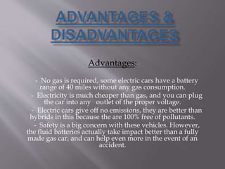Advantages:
- No gas is required, some electric cars have a battery
range of 40 miles without any gas consumption.
- Electricity is much cheaper than gas, and you can plug
the car into any outlet of the proper voltage.
- Electric cars give off no emissions, they are better than
hybrids in this because the are 100% free of pollutants.
- Safety is a big concern with these vehicles. However,
the fluid batteries actually take impact better than a fully
made gas car, and can help even more in the event of an
accident.
 