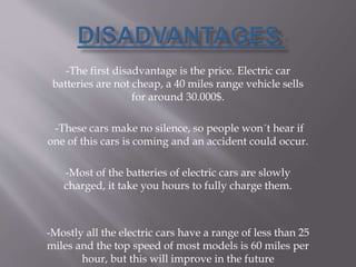 -The first disadvantage is the price. Electric car
batteries are not cheap, a 40 miles range vehicle sells
for around 30.000$.
-These cars make no silence, so people won´t hear if
one of this cars is coming and an accident could occur.
-Most of the batteries of electric cars are slowly
charged, it take you hours to fully charge them.
-Mostly all the electric cars have a range of less than 25
miles and the top speed of most models is 60 miles per
hour, but this will improve in the future
 