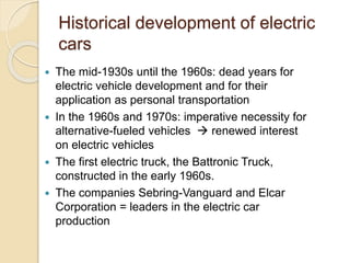 Historical development of electric
cars
 The mid-1930s until the 1960s: dead years for
electric vehicle development and for their
application as personal transportation
 In the 1960s and 1970s: imperative necessity for
alternative-fueled vehicles  renewed interest
on electric vehicles
 The first electric truck, the Battronic Truck,
constructed in the early 1960s.
 The companies Sebring-Vanguard and Elcar
Corporation = leaders in the electric car
production
 