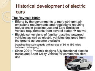 Historical development of electric
cars
The Revival: 1990s
 Efforts by the governments to more stringent air
emissions requirements and regulations requiring
reductions in gasoline use and Zero Emission
Vehicle requirements from several states  revival
 Electric conversions of familiar gasoline powered
vehicles as well as electric vehicles designed from
the ground up became available
(reached highway speeds with ranges of 50 to 150 miles
between recharging)
 Since 2001: Phoenix designs fully functional electric
trucks and Sport Utility Vehicle for commercial fleet
use
 
