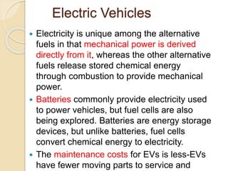 Electric Vehicles
 Electricity is unique among the alternative
fuels in that mechanical power is derived
directly from it, whereas the other alternative
fuels release stored chemical energy
through combustion to provide mechanical
power.
 Batteries commonly provide electricity used
to power vehicles, but fuel cells are also
being explored. Batteries are energy storage
devices, but unlike batteries, fuel cells
convert chemical energy to electricity.
 The maintenance costs for EVs is less-EVs
have fewer moving parts to service and 17
 