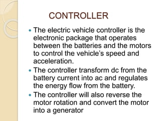 CONTROLLER
 The electric vehicle controller is the
electronic package that operates
between the batteries and the motors
to control the vehicle’s speed and
acceleration.
 The controller transform dc from the
battery current into ac and regulates
the energy flow from the battery.
 The controller will also reverse the
motor rotation and convert the motor
into a generator
 