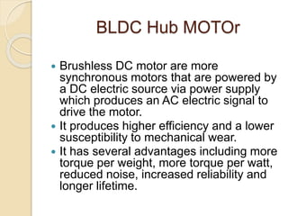 BLDC Hub MOTOr
 Brushless DC motor are more
synchronous motors that are powered by
a DC electric source via power supply
which produces an AC electric signal to
drive the motor.
 It produces higher efficiency and a lower
susceptibility to mechanical wear.
 It has several advantages including more
torque per weight, more torque per watt,
reduced noise, increased reliability and
longer lifetime.
 