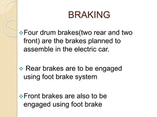 BRAKING
Four drum brakes(two rear and two
front) are the brakes planned to
assemble in the electric car.
 Rear brakes are to be engaged
using foot brake system
Front brakes are also to be
engaged using foot brake
 