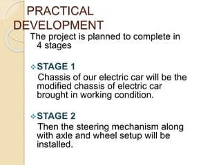 PRACTICAL
DEVELOPMENT
The project is planned to complete in
4 stages
STAGE 1
Chassis of our electric car will be the
modified chassis of electric car
brought in working condition.
STAGE 2
Then the steering mechanism along
with axle and wheel setup will be
installed.
 
